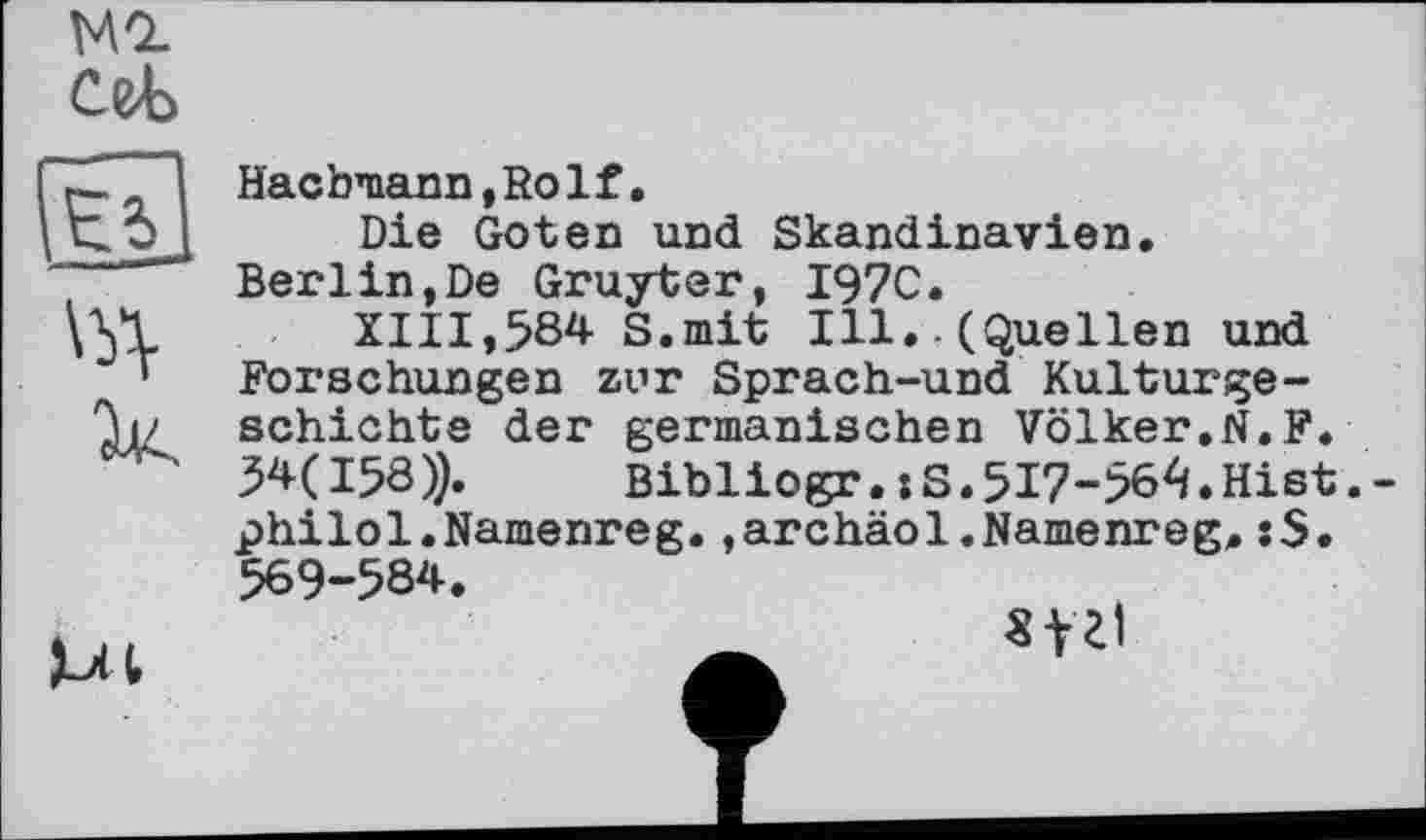 ﻿Ml cet
E5]
Насbmann,Ro1f.
Die Goten und Skandinavien.
Ml
Berlin,De Gruyter, I97C.
XIII,584 S.mit Ill..(Quellen und Forschungen zur Sprach-und Kulturgeschichte der germanischen Völker.N.F. 54(158)). Bibliogr. :S. 517-564. Hist.-philol.Namenreg.,archäol.Namenreg. 569-584.
«fil